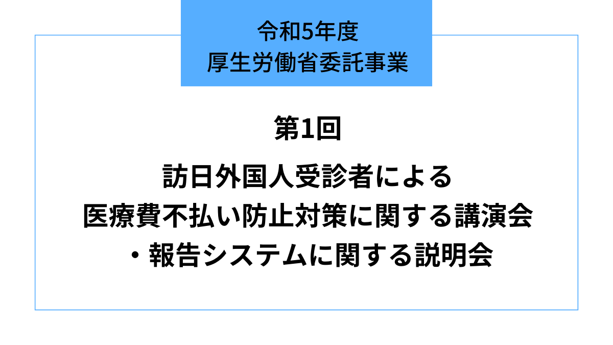 令和5年度 厚生労働省委託事業『訪日外国人受診者による医療費不払い防止対策に関する講演会・報告システムに関する説明会』（第1回）のお知らせ ...